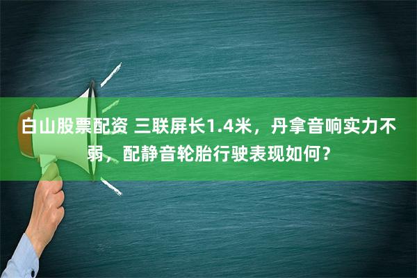 白山股票配资 三联屏长1.4米，丹拿音响实力不弱，配静音轮胎行驶表现如何？