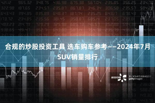 合规的炒股投资工具 选车购车参考——2024年7月SUV销量排行