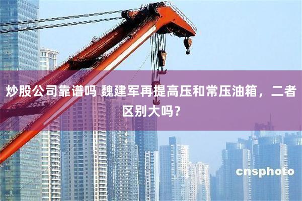 炒股公司靠谱吗 魏建军再提高压和常压油箱，二者区别大吗？