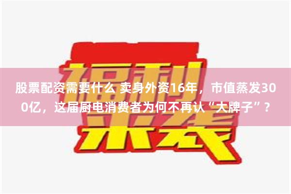 股票配资需要什么 卖身外资16年，市值蒸发300亿，这届厨电消费者为何不再认“大牌子”？