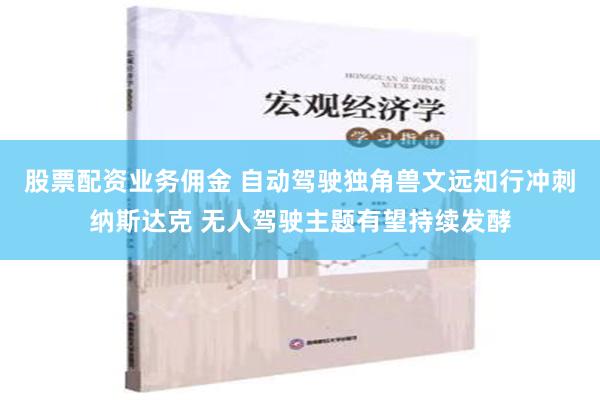 股票配资业务佣金 自动驾驶独角兽文远知行冲刺纳斯达克 无人驾驶主题有望持续发酵