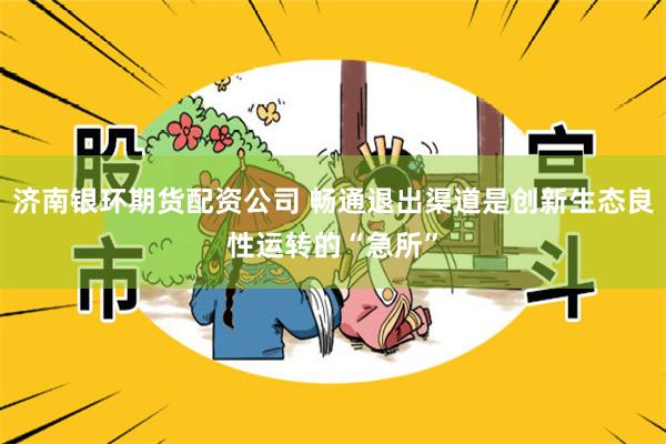 济南银环期货配资公司 畅通退出渠道是创新生态良性运转的“急所”