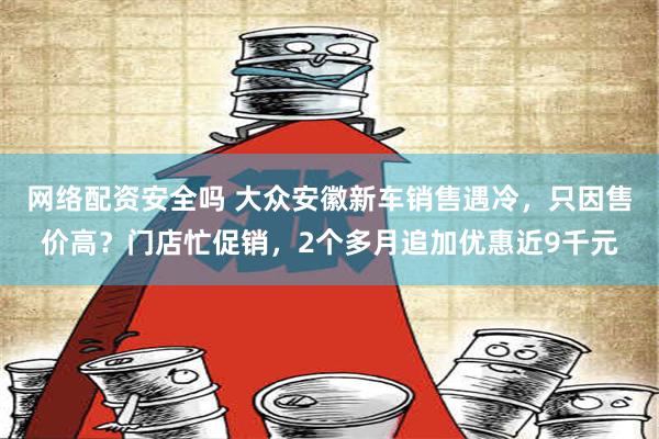 网络配资安全吗 大众安徽新车销售遇冷，只因售价高？门店忙促销，2个多月追加优惠近9千元