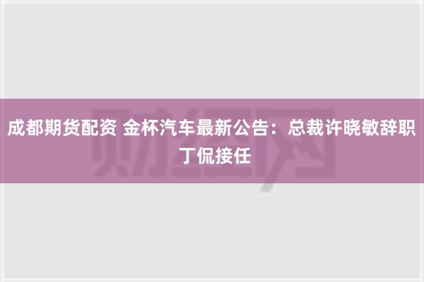 成都期货配资 金杯汽车最新公告：总裁许晓敏辞职 丁侃接任