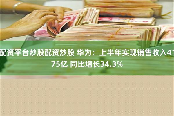 配资平台炒股配资炒股 华为：上半年实现销售收入4175亿 同比增长34.3%