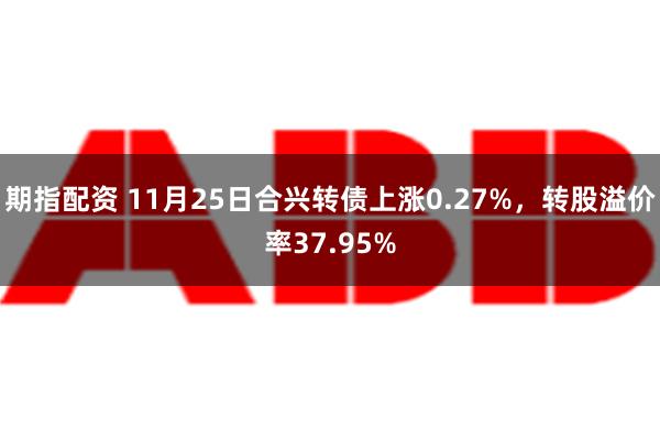 期指配资 11月25日合兴转债上涨0.27%，转股溢价率37.95%