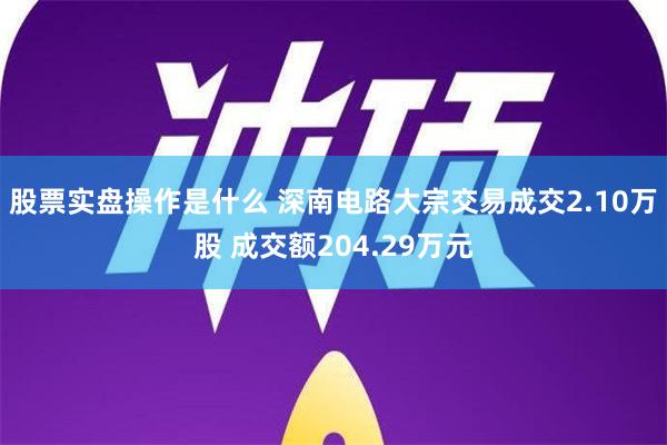 股票实盘操作是什么 深南电路大宗交易成交2.10万股 成交额204.29万元