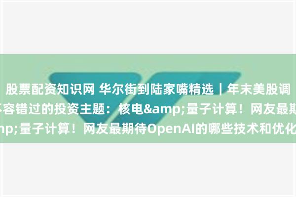 股票配资知识网 华尔街到陆家嘴精选｜年末美股调整 风险几何？今年不容错过的投资主题：核电&量子计算！网友最期待OpenAI的哪些技术和优化？