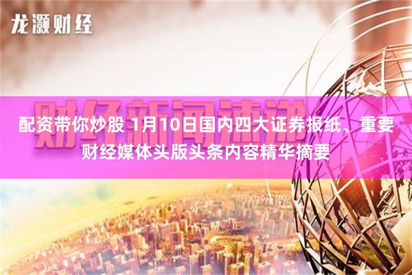 配资带你炒股 1月10日国内四大证券报纸、重要财经媒体头版头条内容精华摘要