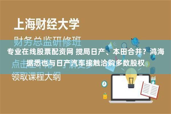 专业在线股票配资网 搅局日产、本田合并？鸿海据悉也与日产汽车接触洽购多数股权