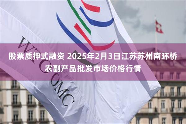 股票质押式融资 2025年2月3日江苏苏州南环桥农副产品批发市场价格行情