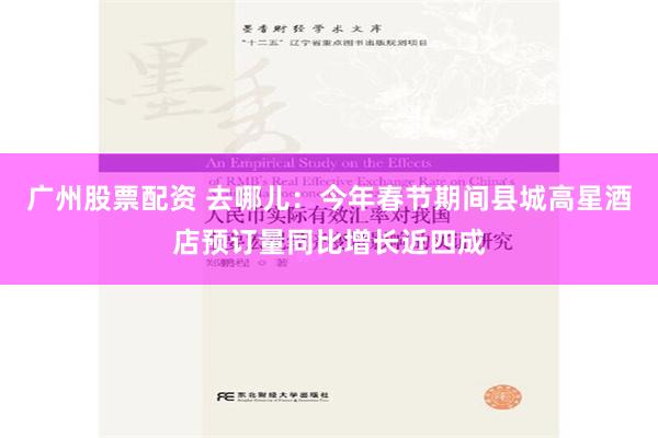 广州股票配资 去哪儿：今年春节期间县城高星酒店预订量同比增长近四成